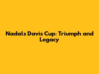 Nadal's Davis Cup: Triumph and Legacy