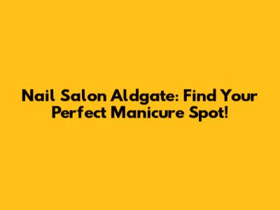 Nail Salon Aldgate: Find Your Perfect Manicure Spot!