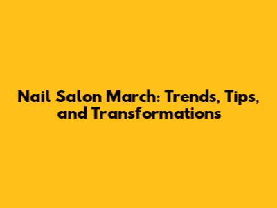 Nail Salon March: Trends, Tips, and Transformations