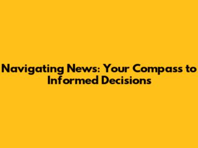 Navigating News: Your Compass to Informed Decisions