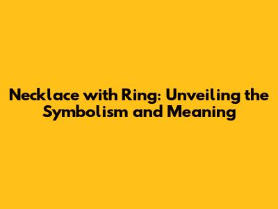 Necklace with Ring: Unveiling the Symbolism and Meaning