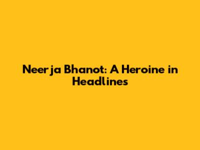 Neerja Bhanot: A Heroine in Headlines
