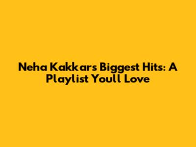 Neha Kakkar's Biggest Hits: A Playlist You'll Love