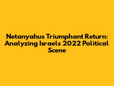Netanyahu's Triumphant Return: Analyzing Israel's 2022 Political Scene