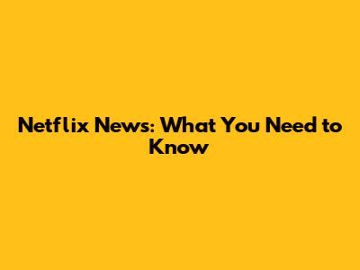 Netflix News: What You Need to Know