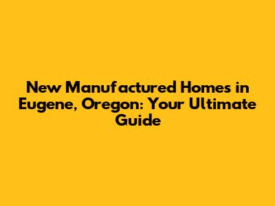 New Manufactured Homes in Eugene, Oregon: Your Ultimate Guide