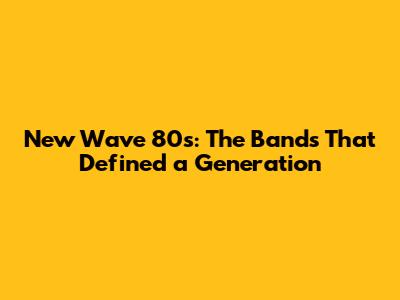 New Wave 80s: The Bands That Defined a Generation