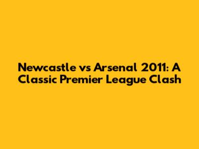 Newcastle vs Arsenal 2011: A Classic Premier League Clash