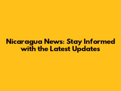 Nicaragua News: Stay Informed with the Latest Updates