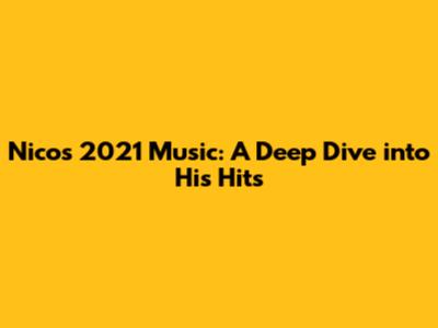 Nico's 2021 Music: A Deep Dive into His Hits