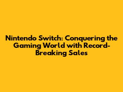 Nintendo Switch: Conquering the Gaming World with Record-Breaking Sales