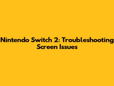 Nintendo Switch 2: Troubleshooting Screen Issues