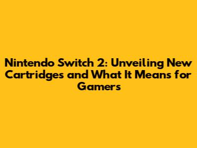 Nintendo Switch 2: Unveiling New Cartridges and What It Means for Gamers