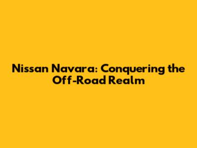 Nissan Navara: Conquering the Off-Road Realm