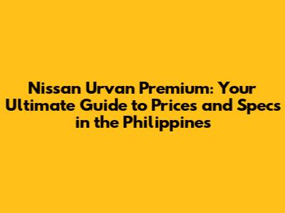 Nissan Urvan Premium: Your Ultimate Guide to Prices and Specs in the Philippines
