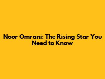 Noor Omrani: The Rising Star You Need to Know