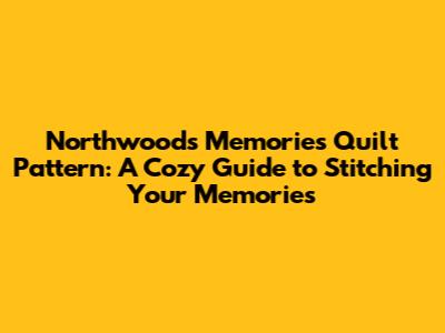 Northwoods Memories Quilt Pattern: A Cozy Guide to Stitching Your Memories