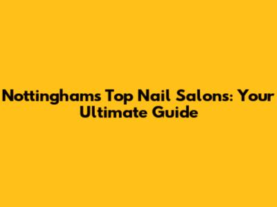 Nottingham's Top Nail Salons: Your Ultimate Guide