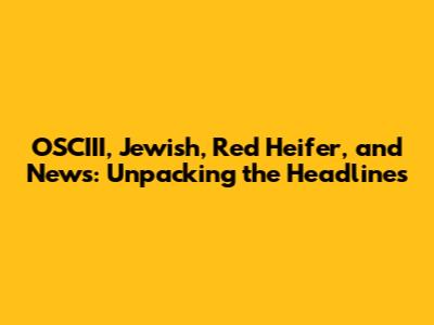 OSCIII, Jewish, Red Heifer, and News: Unpacking the Headlines