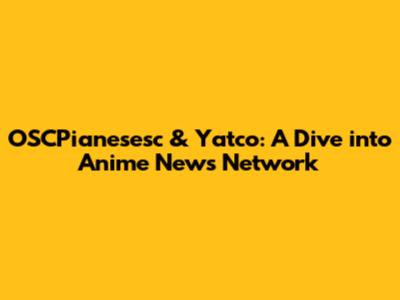 OSCPianesesc & Yatco: A Dive into Anime News Network