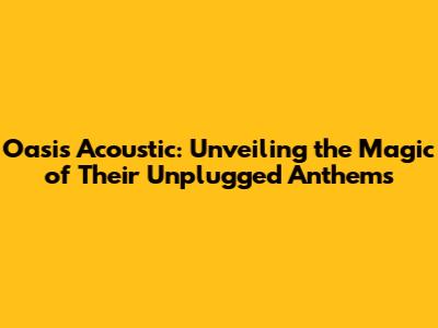 Oasis Acoustic: Unveiling the Magic of Their Unplugged Anthems
