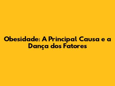 Obesidade: A Principal Causa e a Dança dos Fatores