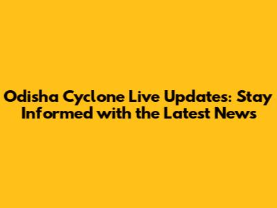 Odisha Cyclone Live Updates: Stay Informed with the Latest News