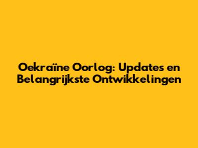 Oekraïne Oorlog: Updates en Belangrijkste Ontwikkelingen