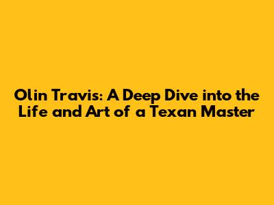 Olin Travis: A Deep Dive into the Life and Art of a Texan Master