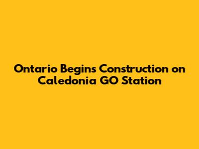 Ontario Begins Construction on Caledonia GO Station