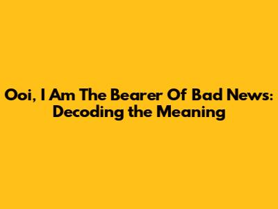 Ooi, I Am The Bearer Of Bad News: Decoding the Meaning