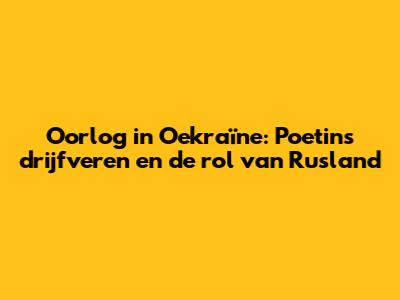 Oorlog in Oekraïne: Poetins drijfveren en de rol van Rusland