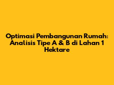 Optimasi Pembangunan Rumah: Analisis Tipe A & B di Lahan 1 Hektare