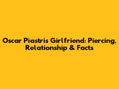 Oscar Piastri's Girlfriend: Piercing, Relationship & Facts