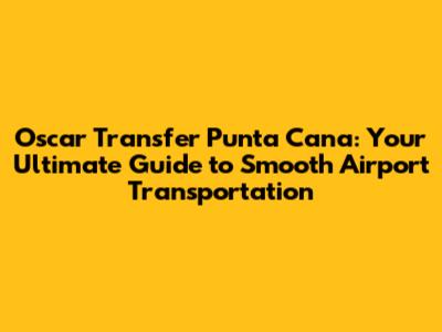 Oscar Transfer Punta Cana: Your Ultimate Guide to Smooth Airport Transportation