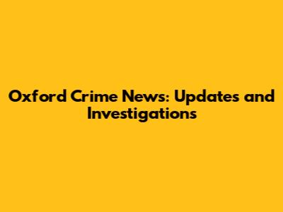 Oxford Crime News: Updates and Investigations