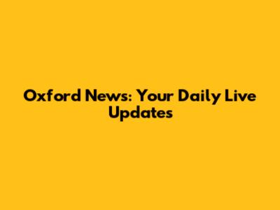 Oxford News: Your Daily Live Updates