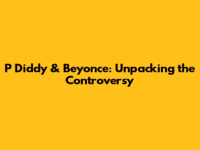 P Diddy & Beyonce: Unpacking the Controversy