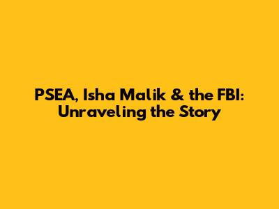 PSEA, Isha Malik & the FBI: Unraveling the Story