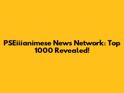 PSEiiianimese News Network: Top 1000 Revealed!