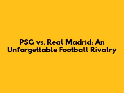 PSG vs. Real Madrid: An Unforgettable Football Rivalry
