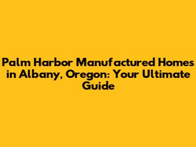 Palm Harbor Manufactured Homes in Albany, Oregon: Your Ultimate Guide