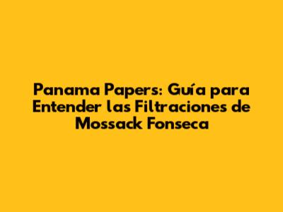 Panama Papers: Guía para Entender las Filtraciones de Mossack Fonseca