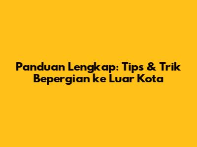 Panduan Lengkap: Tips & Trik Bepergian ke Luar Kota