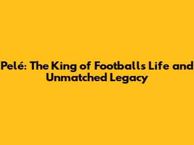 Pelé: The King of Football's Life and Unmatched Legacy