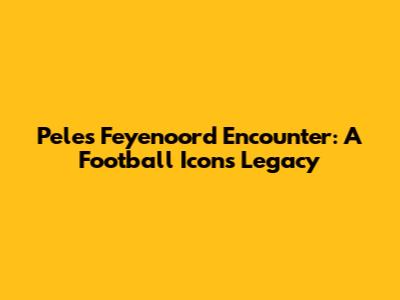 Pele's Feyenoord Encounter: A Football Icon's Legacy