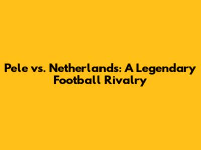 Pele vs. Netherlands: A Legendary Football Rivalry