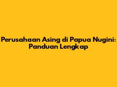 Perusahaan Asing di Papua Nugini: Panduan Lengkap