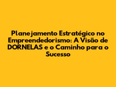 Planejamento Estratégico no Empreendedorismo: A Visão de DORNELAS e o Caminho para o Sucesso