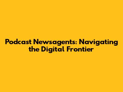 Podcast Newsagents: Navigating the Digital Frontier